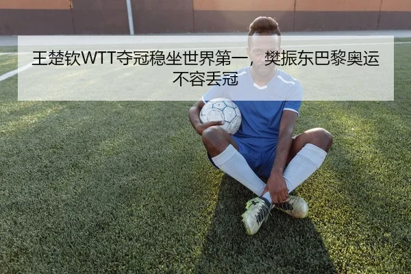 王楚钦WTT夺冠稳坐世界第一，樊振东巴黎奥运不容丢冠